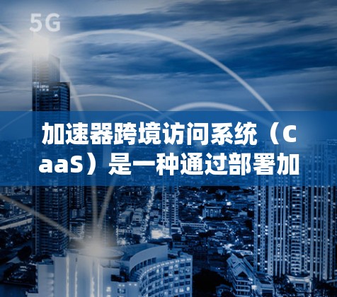 加速器跨境访问系统（CaaS）是一种通过部署加速器来优化跨国数据传输的技术，解决了远距离网络中的性能问题。以下是对CaaS的详细分析