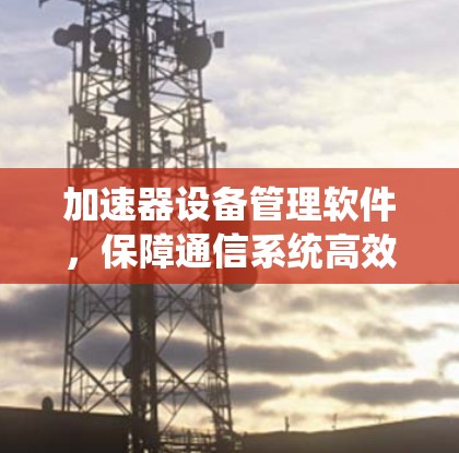 加速器设备管理软件，保障通信系统高效运行的核心