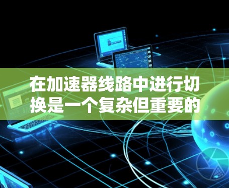 在加速器线路中进行切换是一个复杂但重要的操作，涉及多个模块的协同工作。以下是对加速器线路切换的详细分步教程