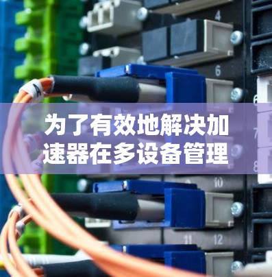 为了有效地解决加速器在多设备管理中的问题，以下是一个结构化的解决方案