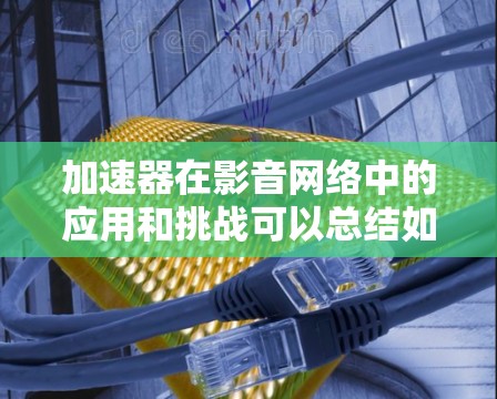 加速器在影音网络中的应用和挑战可以总结如下