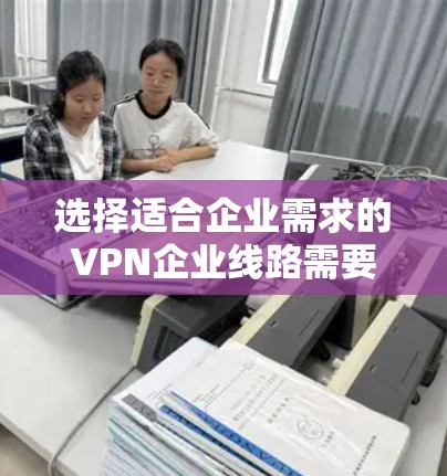 选择适合企业需求的VPN企业线路需要综合考虑多个因素，确保既能满足业务需求，又能保证安全性和稳定性。以下是分步的选择指南