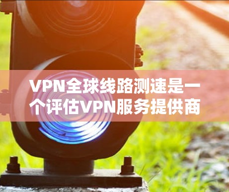 VPN全球线路测速是一个评估VPN服务提供商网络性能的重要步骤。以下是一些关键要点和建议，帮助您进行全球范围内的VPN线路测速