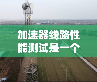 加速器线路性能测试是一个复杂而关键的过程，确保其高效稳定运行。以下是对这一过程的详细总结