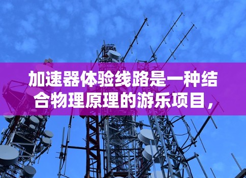 加速器体验线路是一种结合物理原理的游乐项目，旨在通过快速推动或加速的方式为游客提供刺激的娱乐体验。以下是关于加速器体验线路的详细分析和总结