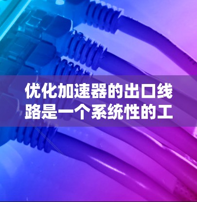 优化加速器的出口线路是一个系统性的工程，需要从多个方面综合考虑。以下是一个有条理的优化步骤和建议