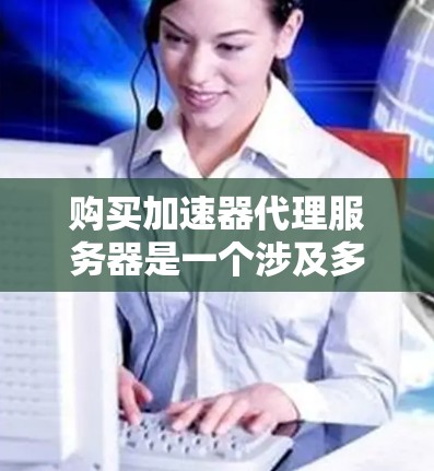 购买加速器代理服务器是一个涉及多个因素的决策过程，以下是分步骤的指南，帮助您理清思路并做出明智的选择