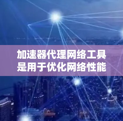 加速器代理网络工具是用于优化网络性能的关键技术，主要通过缓存、负载均衡和多路径加速等方式，提升数据传输效率和系统性能。以下是对这一技术的详细总结