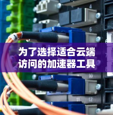 为了选择适合云端访问的加速器工具，请按照以下步骤操作