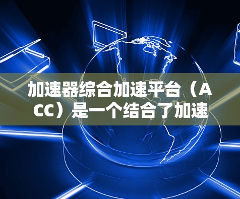 加速器综合加速平台（ACC）是一个结合了加速器和云计算技术的综合平台，旨在高效处理大规模数据和复杂计算任务。以下是对该平台的详细分析和总结