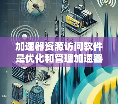 加速器资源访问软件是优化和管理加速器资源的重要工具，主要用于大数据处理和高性能计算。以下是对这些软件的分类及其功能的详细总结