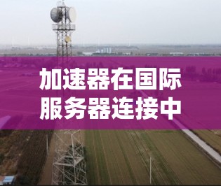 加速器在国际服务器连接中的核心作用