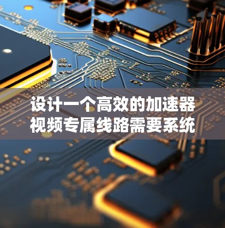 设计一个高效的加速器视频专属线路需要系统地规划和优化各个模块，确保能够处理复杂的视频任务。以下是详细的步骤指南