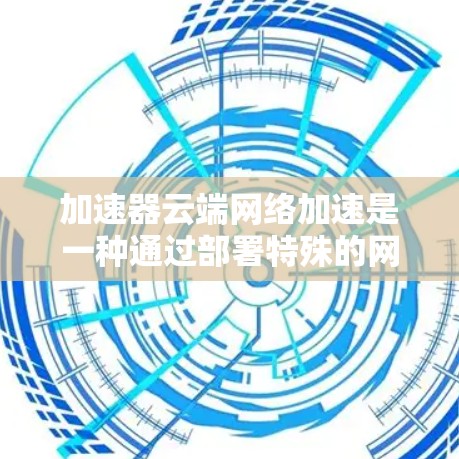加速器云端网络加速是一种通过部署特殊的网络设备来优化云环境中的数据传输效率和性能的技术。以下是加速器云端网络加速的详细解析