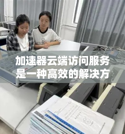 加速器云端访问服务是一种高效的解决方案，旨在优化数据访问速度和性能，适用于需要快速响应和高性能访问的应用场景。以下是对加速器云端访问服务的详细分析和总结