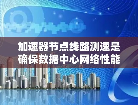 加速器节点线路测速是确保数据中心网络性能的重要步骤，以下是对该过程的详细分步解释