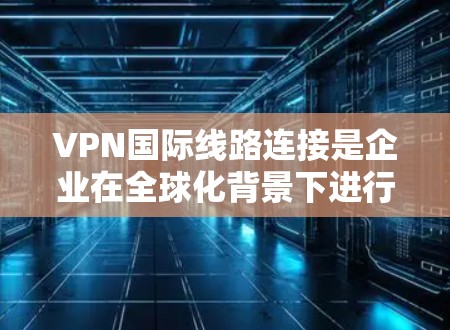 VPN国际线路连接是企业在全球化背景下进行数据传输和通信的重要工具，提供了高速度、低延迟和安全的网络环境，支持跨国业务的需求。以下是对VPN国际线路连接的详细分析