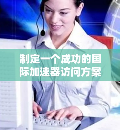 制定一个成功的国际加速器访问方案需要系统性地规划和协调多个方面。以下是一个结构化的方案，帮助您顺利执行访问计划