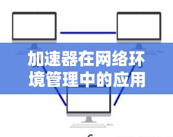 加速器在网络环境管理中的应用是一个复杂而重要的任务，涉及多个方面的协调与优化。以下是对加速器网络环境管理的详细总结