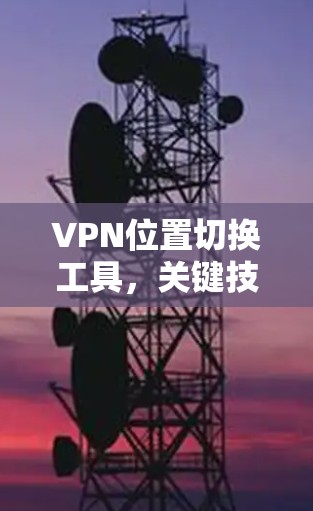 VPN位置切换工具，关键技术与应用场景分析
