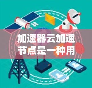 加速器云加速节点是一种用于优化云环境中的数据传输和访问速度的技术。它通过缓存和优化数据路径，显著提升了云服务的性能，减少了延迟，并提高了吞吐量。以下是对加速器云加速节点的详细分析