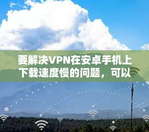 要解决VPN在安卓手机上下载速度慢的问题，可以按照以下步骤进行