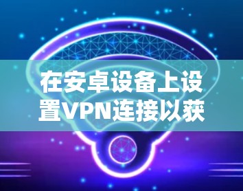 在安卓设备上设置VPN连接以获得高速访问，可以通过以下步骤实现