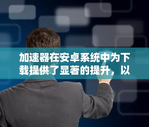 加速器在安卓系统中为下载提供了显著的提升，以下是对加速器工作原理和使用效果的详细分析