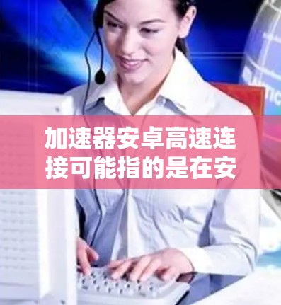 加速器安卓高速连接可能指的是在安卓设备上使用网络加速器来实现高速的网络连接。以下是一些可能的方法和工具，帮助你在安卓设备上实现高速连接