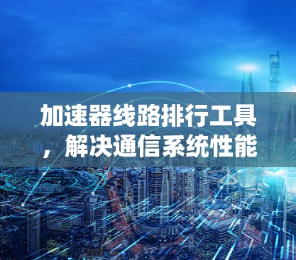 加速器线路排行工具，解决通信系统性能瓶颈的高效方法