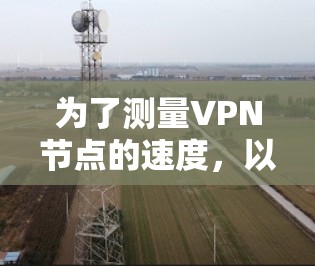 为了测量VPN节点的速度，以下是根据您的需求整理的推荐平台和工具