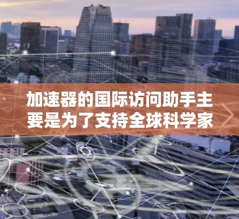 加速器的国际访问助手主要是为了支持全球科学家和研究人员在国际范围内合作和共享资源。以下是对这一功能的详细解析