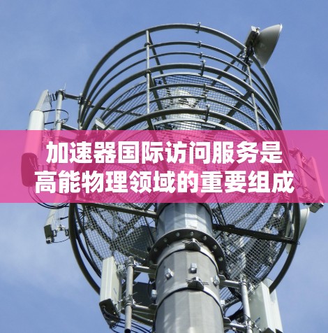 加速器国际访问服务是高能物理领域的重要组成部分，旨在促进全球科学家的合作与技术交流。以下是对该服务的详细分析