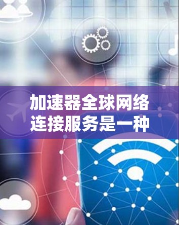 加速器全球网络连接服务是一种通过智能化技术优化数据传输的解决方案，旨在提升数据在全球范围内的高效传输，克服网络限制。以下是对该服务的详细分析