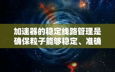 加速器的稳定线路管理是确保粒子能够稳定、准确轨道运动的关键步骤，涉及多个方面的设计和维护。以下是对加速器稳定线路管理的总结