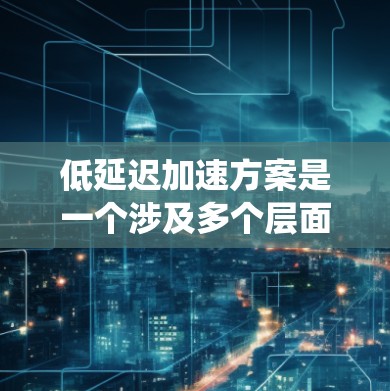 低延迟加速方案是一个涉及多个层面的综合优化问题，以下是一个系统化的解决方案