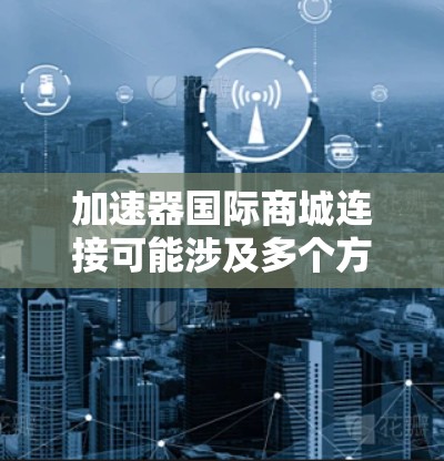 加速器国际商城连接可能涉及多个方面，以下是一些可能的解决方案和步骤指南，帮助您实现与国际商城的连接