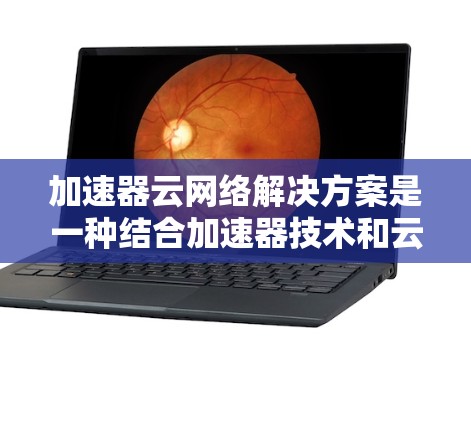 加速器云网络解决方案是一种结合加速器技术和云网络技术的综合性解决方案，旨在优化云环境中的网络性能，提升数据传输效率。以下是加速器云网络解决方案的主要内容和步骤