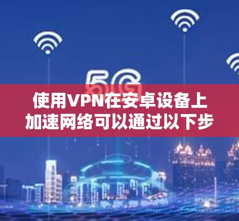 使用VPN在安卓设备上加速网络可以通过以下步骤实现
