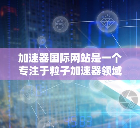 加速器国际网站是一个专注于粒子加速器领域的专业平台，旨在为研究人员、学生、工程师等提供信息交流、技术支持和合作机会。以下是该网站的详细介绍