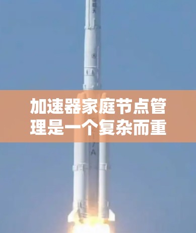 加速器家庭节点管理是一个复杂而重要的任务，涉及多个方面，包括配置、监控、优化和安全。以下是对这一过程的详细分步说明