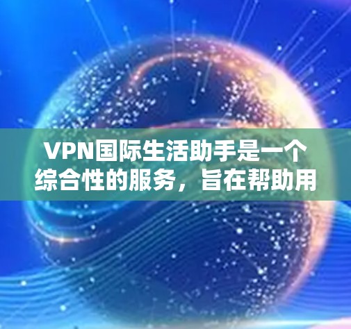 VPN国际生活助手是一个综合性的服务，旨在帮助用户在国际生活中享受更安全、便捷的体验。以下是该服务的详细功能介绍
