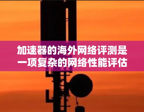 加速器的海外网络评测是一项复杂的网络性能评估任务，通常用于评估加速器在跨国或跨洲网络环境中的性能表现。以下是一些关键点和步骤，帮助你了解如何进行加速器的海外网络评测