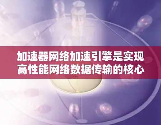 加速器网络加速引擎是实现高性能网络数据传输的核心技术，通过多模块协同工作来提升数据传输效率。以下是对加速器网络加速引擎的详细分析