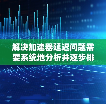解决加速器延迟问题需要系统地分析并逐步排查潜在的原因。以下是一步步的解决方案