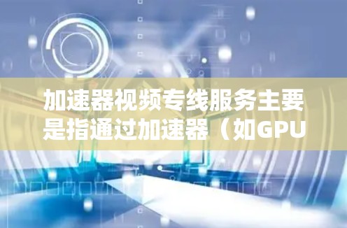 加速器视频专线服务主要是指通过加速器（如GPU、TPU等）来优化视频处理和传输的性能，从而提升视频流的质量和稳定性。以下是一些关于加速器视频专线服务的关键点和信息