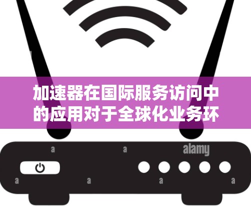 加速器在国际服务访问中的应用对于全球化业务环境至关重要。以下是对此领域的详细分析和总结