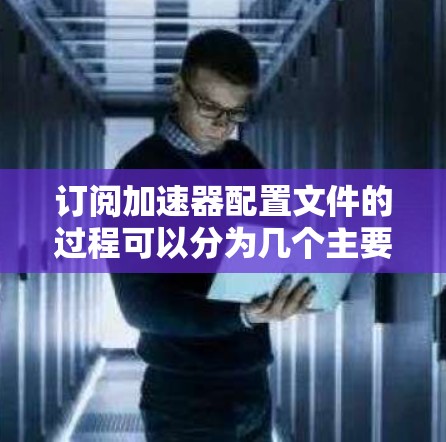 订阅加速器配置文件的过程可以分为几个主要步骤，确保顺利完成每一步