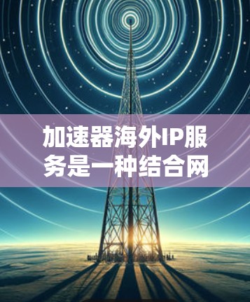 加速器海外IP服务是一种结合网络加速和IP地址转换的技术，旨在优化国际网络通信和访问，解决跨国网络延迟和访问限制的问题。以下是对该服务的详细分析和总结