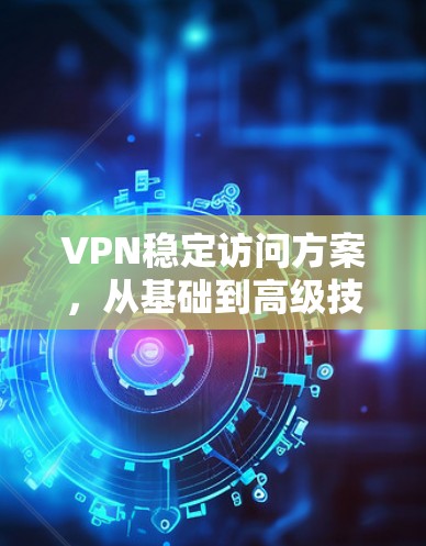 VPN稳定访问方案，从基础到高级技术的全面分析